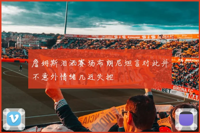 詹姆斯泪洒赛场布朗尼坦言对此并不意外情绪几近失控