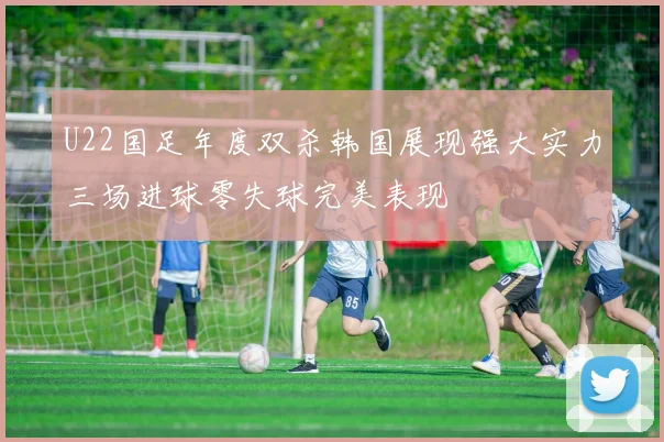 U22国足年度双杀韩国展现强大实力三场进球零失球完美表现