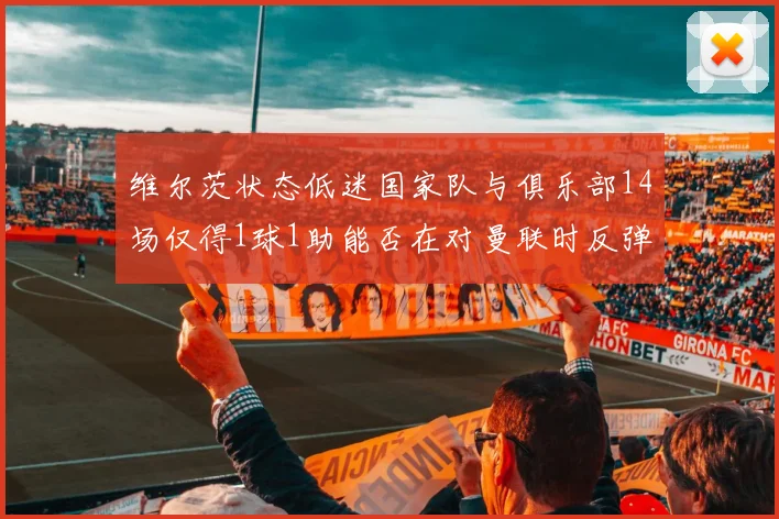 维尔茨状态低迷国家队与俱乐部14场仅得1球1助能否在对曼联时反弹