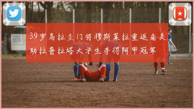 39岁乌拉圭门将穆斯莱拉重返南美助拉普拉塔大学生夺得阿甲冠军