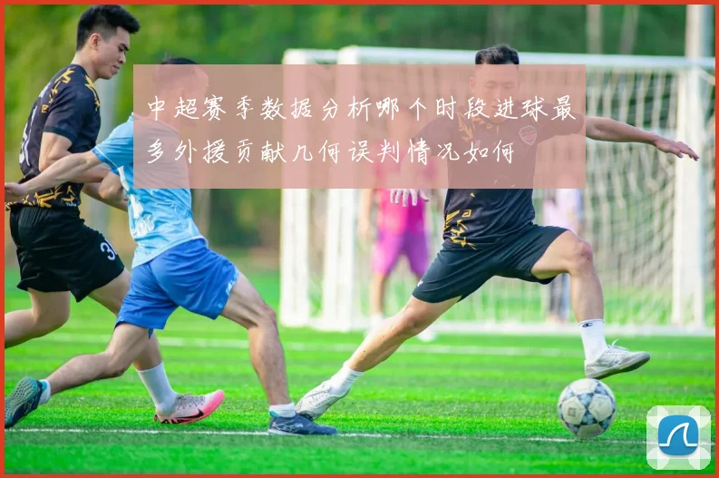 中超赛季数据分析哪个时段进球最多外援贡献几何误判情况如何