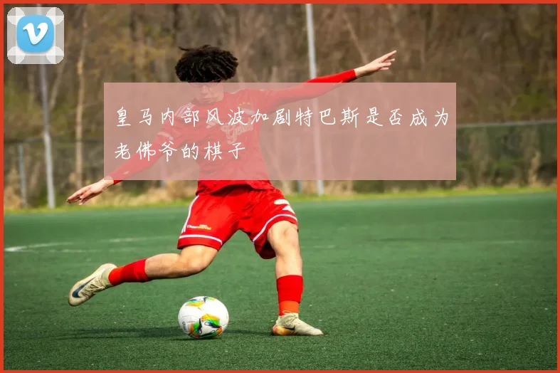 皇马内部风波加剧特巴斯是否成为老佛爷的棋子