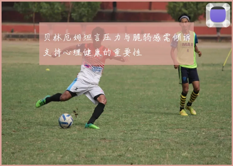 贝林厄姆坦言压力与脆弱感需倾诉支持心理健康的重要性