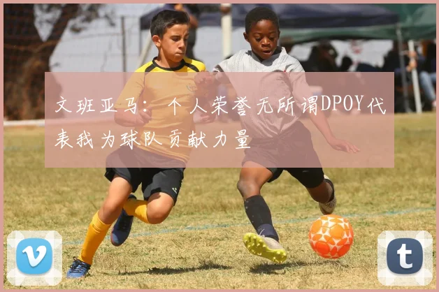 文班亚马：个人荣誉无所谓DPOY代表我为球队贡献力量
