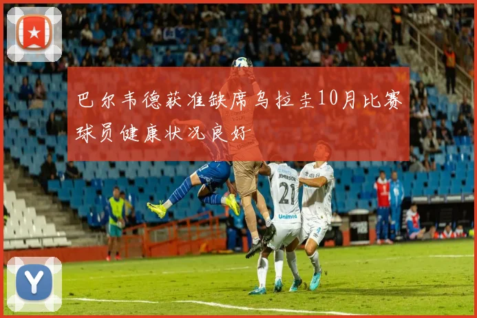 巴尔韦德获准缺席乌拉圭10月比赛球员健康状况良好