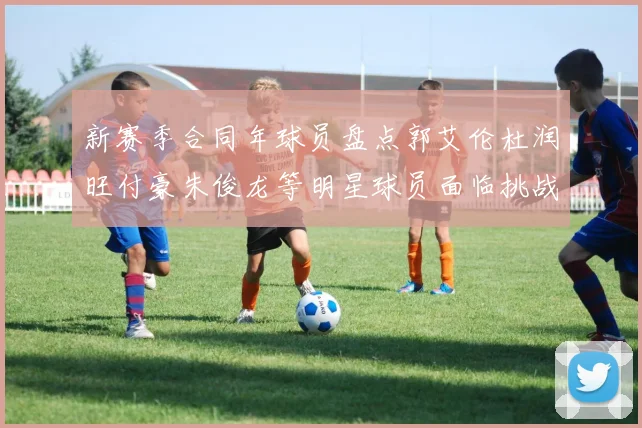 新赛季合同年球员盘点郭艾伦杜润旺付豪朱俊龙等明星球员面临挑战