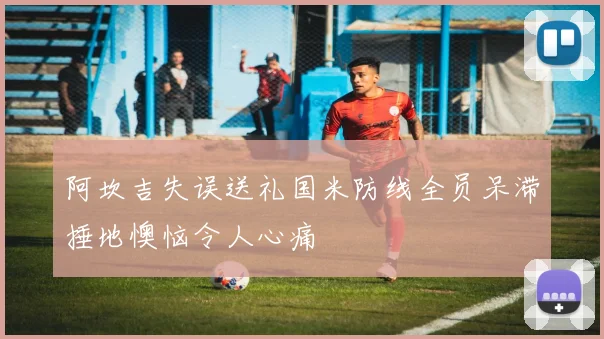 阿坎吉失误送礼国米防线全员呆滞捶地懊恼令人心痛