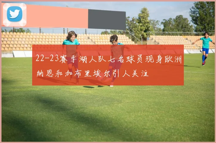 22-23赛季湖人队七名球员现身欧洲纳恩和加布里埃尔引人关注