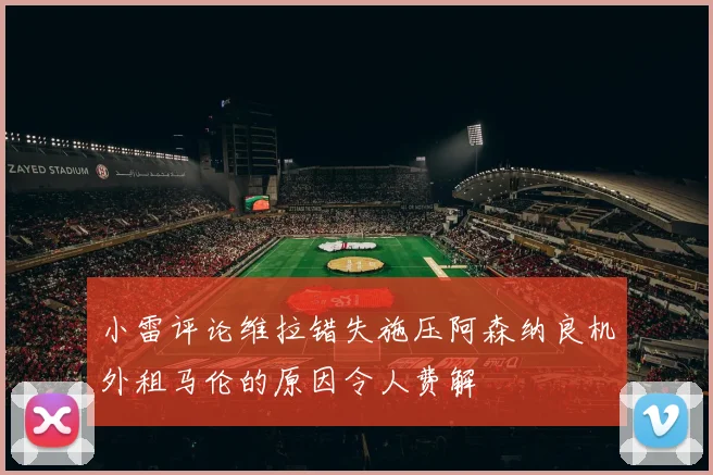小雷评论维拉错失施压阿森纳良机外租马伦的原因令人费解