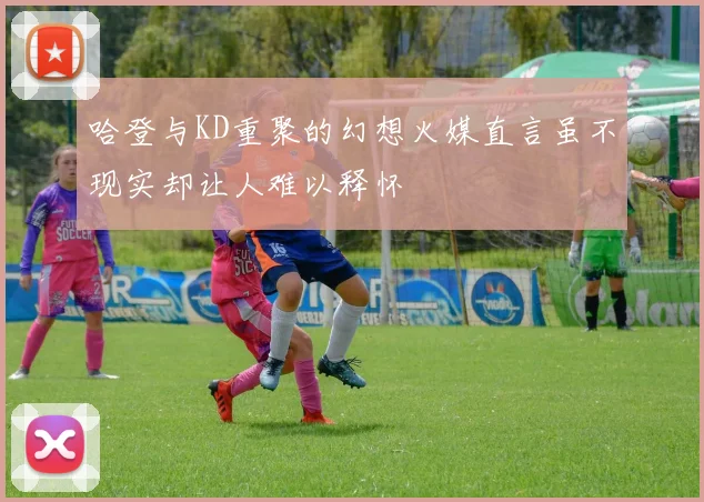 哈登与KD重聚的幻想火媒直言虽不现实却让人难以释怀