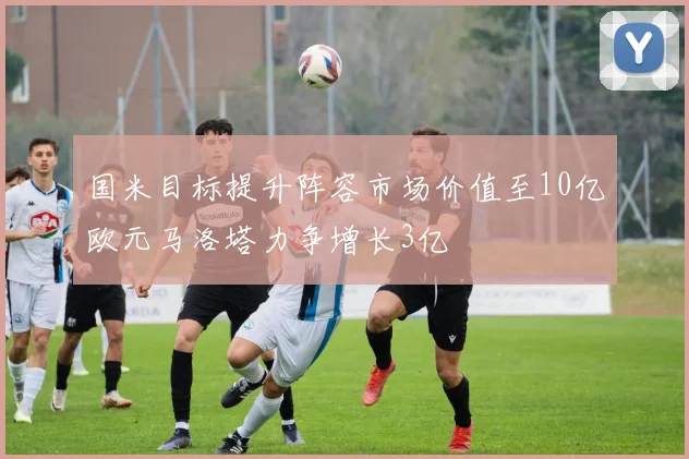 国米目标提升阵容市场价值至10亿欧元马洛塔力争增长3亿