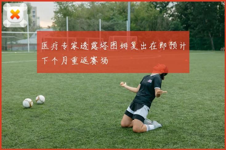 医疗专家透露塔图姆复出在即预计下个月重返赛场