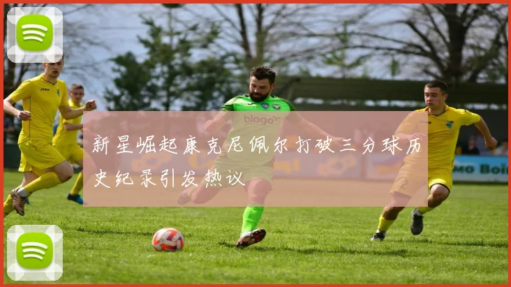 新星崛起康克尼佩尔打破三分球历史纪录引发热议