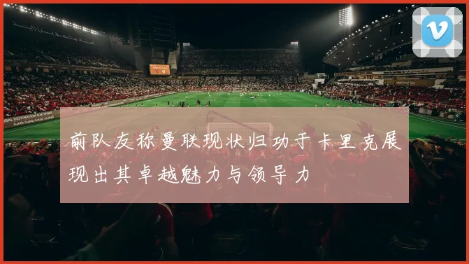 前队友称曼联现状归功于卡里克展现出其卓越魅力与领导力