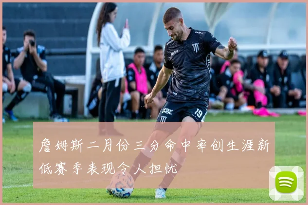 詹姆斯二月份三分命中率创生涯新低赛季表现令人担忧