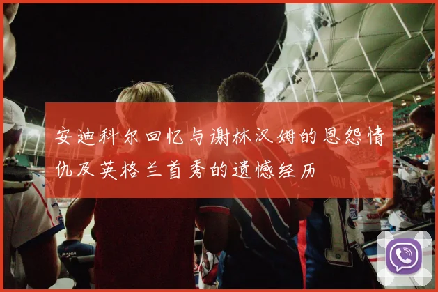 安迪科尔回忆与谢林汉姆的恩怨情仇及英格兰首秀的遗憾经历