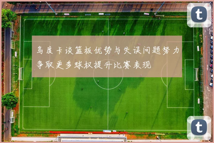 乌度卡谈篮板优势与失误问题努力争取更多球权提升比赛表现