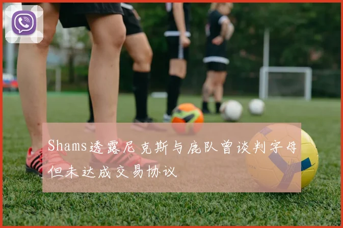 Shams透露尼克斯与鹿队曾谈判字母但未达成交易协议