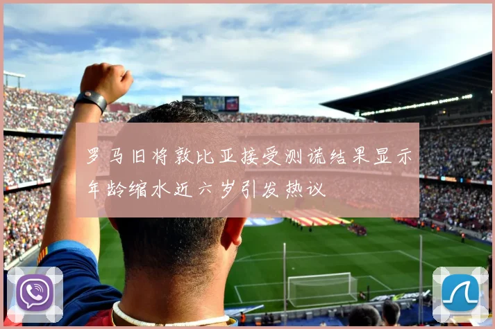 罗马旧将敦比亚接受测谎结果显示年龄缩水近六岁引发热议