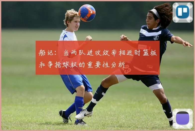 船记：当两队进攻效率相近时篮板和争抢球权的重要性分析