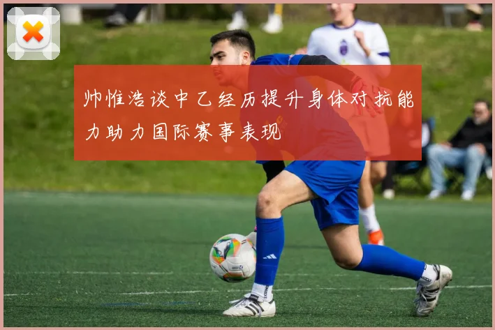 帅惟浩谈中乙经历提升身体对抗能力助力国际赛事表现